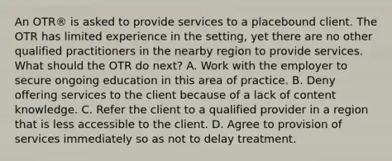 An OTR® is asked to provide services to a placebound client. The OTR has limited experience in the setting, yet there are no other qualified practitioners in the nearby region to provide services. What should the OTR do next? A. Work with the employer to secure ongoing education in this area of practice. B. Deny offering services to the client because of a lack of content knowledge. C. Refer the client to a qualified provider in a region that is less accessible to the client. D. Agree to provision of services immediately so as not to delay treatment.