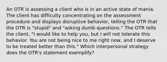 An OTR is assessing a client who is in an active state of mania. The client has difficulty concentrating on the assessment procedure and displays disruptive behavior, telling the OTR that the OTR is "stupid" and "asking dumb questions." The OTR tells the client, "I would like to help you, but I will not tolerate this behavior. You are not being nice to me right now, and I deserve to be treated better than this." Which interpersonal strategy does the OTR's statement exemplify?