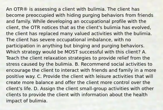 An OTR® is assessing a client with bulimia. The client has become preoccupied with hiding purging behaviors from friends and family. While developing an occupational profile with the client, the OTR notices that as the client's bulimia has evolved, the client has replaced many valued activities with the bulimia. The client has severe occupational imbalance, with no participation in anything but binging and purging behaviors. Which strategy would be MOST successful with this client? A. Teach the client relaxation strategies to provide relief from the stress caused by the bulimia. B. Recommend social activities to encourage the client to interact with friends and family in a more positive way. C. Provide the client with leisure activities that will create more balance and offer the client more control over the client's life. D. Assign the client small-group activities with other clients to provide the client with information about the health impact of bulimia.