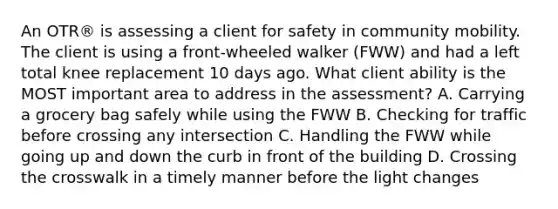 An OTR® is assessing a client for safety in community mobility. The client is using a front-wheeled walker (FWW) and had a left total knee replacement 10 days ago. What client ability is the MOST important area to address in the assessment? A. Carrying a grocery bag safely while using the FWW B. Checking for traffic before crossing any intersection C. Handling the FWW while going up and down the curb in front of the building D. Crossing the crosswalk in a timely manner before the light changes