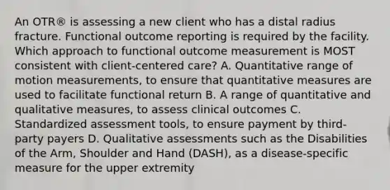 An OTR® is assessing a new client who has a distal radius fracture. Functional outcome reporting is required by the facility. Which approach to functional outcome measurement is MOST consistent with client-centered care? A. Quantitative range of motion measurements, to ensure that quantitative measures are used to facilitate functional return B. A range of quantitative and qualitative measures, to assess clinical outcomes C. Standardized assessment tools, to ensure payment by third-party payers D. Qualitative assessments such as the Disabilities of the Arm, Shoulder and Hand (DASH), as a disease-specific measure for the upper extremity