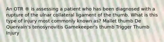 An OTR ® is assessing a patient who has been diagnosed with a rupture of the ulnar collateral ligament of the thumb. What is this type of injury most commonly known as? Mallet thumb De Quervain's tenosynovitis Gamekeeper's thumb Trigger Thumb Injury