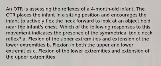 An OTR is assessing the reflexes of a 4-month-old infant. The OTR places the infant in a sitting position and encourages the infant to actively flex the neck forward to look at an object held near the infant's chest. Which of the following responses to this movement indicates the presence of the symmetrical tonic neck reflex? a. Flexion of the upper extremities and extension of the lower extremities b. Flexion in both the upper and lower extremities c. Flexion of the lower extremities and extension of the upper extremities