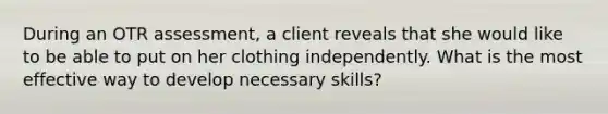 During an OTR assessment, a client reveals that she would like to be able to put on her clothing independently. What is the most effective way to develop necessary skills?