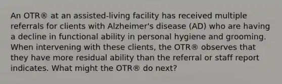 An OTR® at an assisted-living facility has received multiple referrals for clients with Alzheimer's disease (AD) who are having a decline in functional ability in personal hygiene and grooming. When intervening with these clients, the OTR® observes that they have more residual ability than the referral or staff report indicates. What might the OTR® do next?