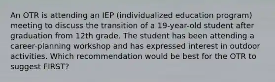 An OTR is attending an IEP (individualized education program) meeting to discuss the transition of a 19-year-old student after graduation from 12th grade. The student has been attending a career-planning workshop and has expressed interest in outdoor activities. Which recommendation would be best for the OTR to suggest FIRST?