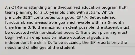 An OTR® is attending an individualized education program (IEP) team planning for a 10-year-old child with autism. Which principle BEST contributes to a good IEP? A. Set academic, functional, and measurable goals achievable within a 6-month time frame B. To the maximum extent possible, the student must be educated with nondisabled peers C. Transition planning must begin with an emphasis on future vocational goals and independent life skills D. To be succinct, the IEP reports only the needs and challenges of the student