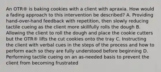 An OTR® is baking cookies with a client with apraxia. How would a fading approach to this intervention be described? A. Providing hand-over-hand feedback with repetition, then slowly reducing tactile cueing as the client more skillfully rolls the dough B. Allowing the client to roll the dough and place the cookie cutters but the OTR® lifts the cut cookies onto the tray C. Instructing the client with verbal cues in the steps of the process and how to perform each so they are fully understood before beginning D. Performing tactile cueing on an as-needed basis to prevent the client from becoming frustrated