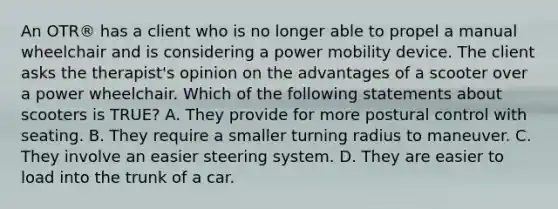 An OTR® has a client who is no longer able to propel a manual wheelchair and is considering a power mobility device. The client asks the therapist's opinion on the advantages of a scooter over a power wheelchair. Which of the following statements about scooters is TRUE? A. They provide for more postural control with seating. B. They require a smaller turning radius to maneuver. C. They involve an easier steering system. D. They are easier to load into the trunk of a car.