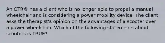 An OTR® has a client who is no longer able to propel a manual wheelchair and is considering a power mobility device. The client asks the therapist's opinion on the advantages of a scooter over a power wheelchair. Which of the following statements about scooters is TRUE?