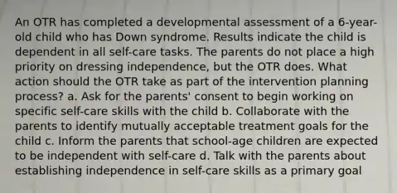 An OTR has completed a developmental assessment of a 6-year-old child who has Down syndrome. Results indicate the child is dependent in all self-care tasks. The parents do not place a high priority on dressing independence, but the OTR does. What action should the OTR take as part of the intervention planning process? a. Ask for the parents' consent to begin working on specific self-care skills with the child b. Collaborate with the parents to identify mutually acceptable treatment goals for the child c. Inform the parents that school-age children are expected to be independent with self-care d. Talk with the parents about establishing independence in self-care skills as a primary goal