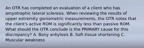 An OTR has completed an evaluation of a client who has amyotrophic lateral sclerosis. When reviewing the results of upper extremity goniometric measurements, the OTR notes that the client's active ROM is significantly less than passive ROM. What should the OTR conclude is the PRIMARY cause for this discrepancy? A. Bony ankylosis B. Soft-tissue shortening C. Muscular weakness