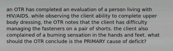 an OTR has completed an evaluation of a person living with HIV/AIDS. while observing the client ability to complete upper body dressing, the OTR notes that the client has difficulty managing the fasteners on a pair of shorts. the client also complained of a burning sensation in the hands and feet. what should the OTR conclude is the PRIMARY cause of deficit?