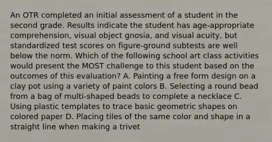 An OTR completed an initial assessment of a student in the second grade. Results indicate the student has age-appropriate comprehension, visual object gnosia, and visual acuity, but standardized test scores on figure-ground subtests are well below the norm. Which of the following school art class activities would present the MOST challenge to this student based on the outcomes of this evaluation? A. Painting a free form design on a clay pot using a variety of paint colors B. Selecting a round bead from a bag of multi-shaped beads to complete a necklace C. Using plastic templates to trace basic geometric shapes on colored paper D. Placing tiles of the same color and shape in a straight line when making a trivet