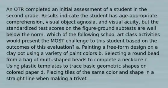 An OTR completed an initial assessment of a student in the second grade. Results indicate the student has age-appropriate comprehension, visual object agnosia, and visual acuity, but the standardized test scores on the figure-ground subtests are well below the norm. Which of the following school art class activities would present the MOST challenge to this student based on the outcomes of this evaluation? a. Painting a free-form design on a clay pot using a variety of paint colors b. Selecting a round bead from a bag of multi-shaped beads to complete a necklace c. Using plastic templates to trace basic geometric shapes on colored paper d. Placing tiles of the same color and shape in a straight line when making a trivet