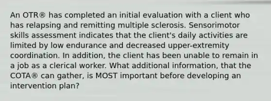 An OTR® has completed an initial evaluation with a client who has relapsing and remitting multiple sclerosis. Sensorimotor skills assessment indicates that the client's daily activities are limited by low endurance and decreased upper-extremity coordination. In addition, the client has been unable to remain in a job as a clerical worker. What additional information, that the COTA® can gather, is MOST important before developing an intervention plan?