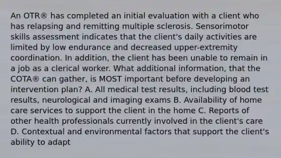 An OTR® has completed an initial evaluation with a client who has relapsing and remitting multiple sclerosis. Sensorimotor skills assessment indicates that the client's daily activities are limited by low endurance and decreased upper-extremity coordination. In addition, the client has been unable to remain in a job as a clerical worker. What additional information, that the COTA® can gather, is MOST important before developing an intervention plan? A. All medical test results, including blood test results, neurological and imaging exams B. Availability of home care services to support the client in the home C. Reports of other health professionals currently involved in the client's care D. Contextual and environmental factors that support the client's ability to adapt