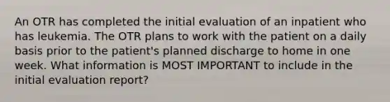 An OTR has completed the initial evaluation of an inpatient who has leukemia. The OTR plans to work with the patient on a daily basis prior to the patient's planned discharge to home in one week. What information is MOST IMPORTANT to include in the initial evaluation report?