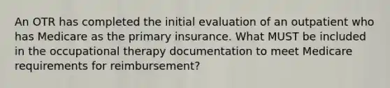 An OTR has completed the initial evaluation of an outpatient who has Medicare as the primary insurance. What MUST be included in the occupational therapy documentation to meet Medicare requirements for reimbursement?