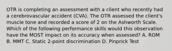 OTR is completing an assessment with a client who recently had a cerebrovascular accident (CVA). The OTR assessed the client's muscle tone and recorded a score of 2 on the Ashworth Scale. Which of the following performance skills would this observation have the MOST impact on its accuracy when assessed? A. ROM B. MMT C. Static 2-point discrimination D. Pinprick Test