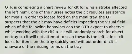 OTR is completing a chart review for clt follwing a stroke affected the left hemi. one of the nurses notes the clt requites assistance for meals in order to locate food on the meal tray. the OT suspects that the clt may have deficits impacting the visual field. which of the following behaviors can the OTR expect to observe while working with the clt? a. clt will randomly search for object on tray b. clt will not attempt to scan towards the left side c. clt looks for items on the tray quickly and without order d. clt is unaware of the missing items on the tray