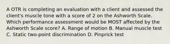 A OTR is completing an evaluation with a client and assessed the client's muscle tone with a score of 2 on the Ashworth Scale. Which performance assessment would be MOST affected by the Ashworth Scale score? A. Range of motion B. Manual muscle test C. Static two-point discrimination D. Pinprick test