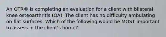 An OTR® is completing an evaluation for a client with bilateral knee osteoarthritis (OA). The client has no difficulty ambulating on flat surfaces. Which of the following would be MOST important to assess in the client's home?