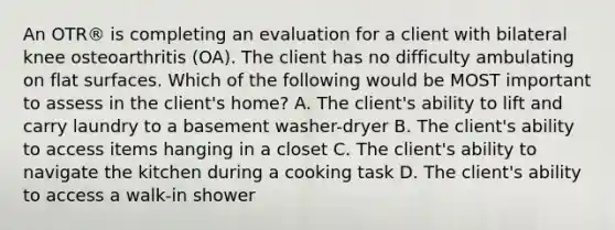 An OTR® is completing an evaluation for a client with bilateral knee osteoarthritis (OA). The client has no difficulty ambulating on flat surfaces. Which of the following would be MOST important to assess in the client's home? A. The client's ability to lift and carry laundry to a basement washer-dryer B. The client's ability to access items hanging in a closet C. The client's ability to navigate the kitchen during a cooking task D. The client's ability to access a walk-in shower