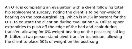 An OTR is completing an evaluation with a client following total hip replacement surgery, noting the client is to be non-weight bearing on the post-surgical leg. Which is MOSTimportant for the OTR to educate the client on during evaluation? A. Utilize upper extremities to push off the edge of the bed and chair during transfer, allowing for 0% weight bearing on the post-surgical leg B. Utilize a two person stand pivot transfer technique, allowing the client to place 50% of weight on the post-surg