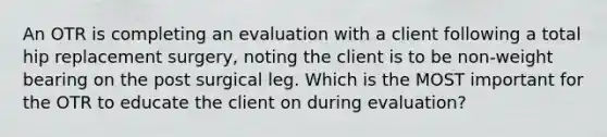 An OTR is completing an evaluation with a client following a total hip replacement surgery, noting the client is to be non-weight bearing on the post surgical leg. Which is the MOST important for the OTR to educate the client on during evaluation?