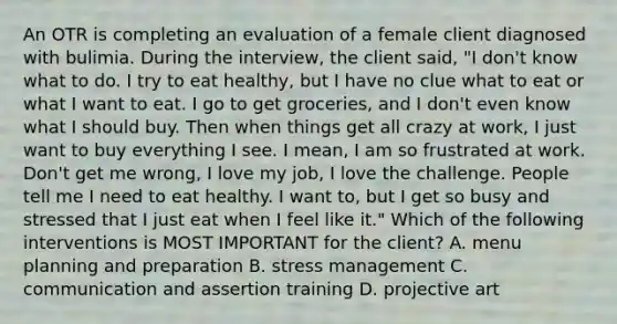 An OTR is completing an evaluation of a female client diagnosed with bulimia. During the interview, the client said, "I don't know what to do. I try to eat healthy, but I have no clue what to eat or what I want to eat. I go to get groceries, and I don't even know what I should buy. Then when things get all crazy at work, I just want to buy everything I see. I mean, I am so frustrated at work. Don't get me wrong, I love my job, I love the challenge. People tell me I need to eat healthy. I want to, but I get so busy and stressed that I just eat when I feel like it." Which of the following interventions is MOST IMPORTANT for the client? A. menu planning and preparation B. stress management C. communication and assertion training D. projective art