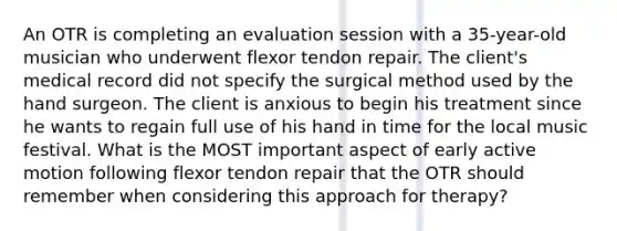 An OTR is completing an evaluation session with a 35-year-old musician who underwent flexor tendon repair. The client's medical record did not specify the surgical method used by the hand surgeon. The client is anxious to begin his treatment since he wants to regain full use of his hand in time for the local music festival. What is the MOST important aspect of early active motion following flexor tendon repair that the OTR should remember when considering this approach for therapy?