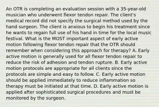 An OTR is completing an evaluation session with a 35-year-old musician who underwent flexor tendon repair. The client's medical record did not specify the surgical method used by the hand surgeon. The client is anxious to begin his treatment since he wants to regain full use of his hand in time for the local music festival. What is the MOST important aspect of early active motion following flexor tendon repair that the OTR should remember when considering this approach for therapy? A. Early active motion is generally used for all flexor tendon repair to reduce the risk of adhesion and tendon rupture. B. Early active motion protocols are appropriate for all clients since the protocols are simple and easy to follow. C. Early active motion should be applied immediately to reduce inflammation so therapy must be initiated at that time. D. Early active motion is applied after sophisticated surgical procedures and must be monitored by the surgeon.