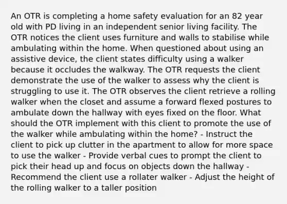 An OTR is completing a home safety evaluation for an 82 year old with PD living in an independent senior living facility. The OTR notices the client uses furniture and walls to stabilise while ambulating within the home. When questioned about using an assistive device, the client states difficulty using a walker because it occludes the walkway. The OTR requests the client demonstrate the use of the walker to assess why the client is struggling to use it. The OTR observes the client retrieve a rolling walker when the closet and assume a forward flexed postures to ambulate down the hallway with eyes fixed on the floor. What should the OTR implement with this client to promote the use of the walker while ambulating within the home? - Instruct the client to pick up clutter in the apartment to allow for more space to use the walker - Provide verbal cues to prompt the client to pick their head up and focus on objects down the hallway - Recommend the client use a rollater walker - Adjust the height of the rolling walker to a taller position