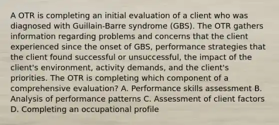 A OTR is completing an initial evaluation of a client who was diagnosed with Guillain-Barre syndrome (GBS). The OTR gathers information regarding problems and concerns that the client experienced since the onset of GBS, performance strategies that the client found successful or unsuccessful, the impact of the client's environment, activity demands, and the client's priorities. The OTR is completing which component of a comprehensive evaluation? A. Performance skills assessment B. Analysis of performance patterns C. Assessment of client factors D. Completing an occupational profile