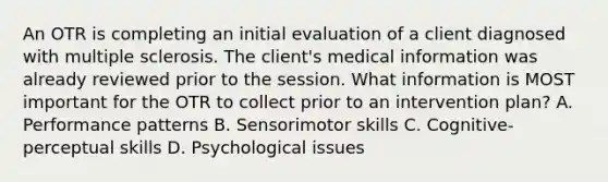 An OTR is completing an initial evaluation of a client diagnosed with multiple sclerosis. The client's medical information was already reviewed prior to the session. What information is MOST important for the OTR to collect prior to an intervention plan? A. Performance patterns B. Sensorimotor skills C. Cognitive-perceptual skills D. Psychological issues