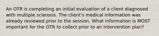 An OTR is completing an initial evaluation of a client diagnosed with multiple sclerosis. The client's medical information was already reviewed prior to the session. What information is MOST important for the OTR to collect prior to an intervention plan?