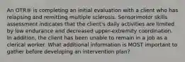 An OTR® is completing an initial evaluation with a client who has relapsing and remitting multiple sclerosis. Sensorimotor skills assessment indicates that the client's daily activities are limited by low endurance and decreased upper-extremity coordination. In addition, the client has been unable to remain in a job as a clerical worker. What additional information is MOST important to gather before developing an intervention plan?