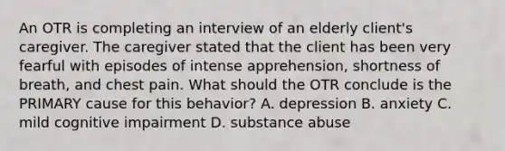 An OTR is completing an interview of an elderly client's caregiver. The caregiver stated that the client has been very fearful with episodes of intense apprehension, shortness of breath, and chest pain. What should the OTR conclude is the PRIMARY cause for this behavior? A. depression B. anxiety C. mild cognitive impairment D. substance abuse