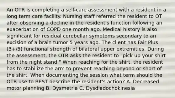 An OTR is completing a self-care assessment with a resident in a long term care facility. Nursing staff referred the resident to OT after observing a decline in the resident's function following an exacerbation of COPD one month ago. Medical history is also significant for residual cerebellar symptoms secondary to an excision of a brain tumor 5 years ago. The client has Fair Plus (3+/5) functional strength of bilateral upper extremities. During the assessment, the OTR asks the resident to "pick up your shirt from the night stand." When reaching for the shirt, the resident has to stabilize the arm to prevent reaching beyond or short of the shirt. When documenting the session what term should the OTR use to BEST describe the resident's action? A. Decreased motor planning B. Dysmetria C. Dysdiadochokinesia