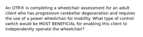 An OTR® is completing a wheelchair assessment for an adult client who has progressive cerebellar degeneration and requires the use of a power wheelchair for mobility. What type of control switch would be MOST BENEFICIAL for enabling this client to independently operate the wheelchair?