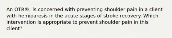 An OTR®; is concerned with preventing shoulder pain in a client with hemiparesis in the acute stages of stroke recovery. Which intervention is appropriate to prevent shoulder pain in this client?