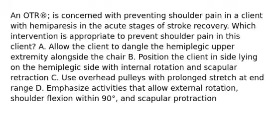 An OTR®; is concerned with preventing shoulder pain in a client with hemiparesis in the acute stages of stroke recovery. Which intervention is appropriate to prevent shoulder pain in this client? A. Allow the client to dangle the hemiplegic upper extremity alongside the chair B. Position the client in side lying on the hemiplegic side with internal rotation and scapular retraction C. Use overhead pulleys with prolonged stretch at end range D. Emphasize activities that allow external rotation, shoulder flexion within 90°, and scapular protraction