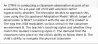 An OTR® is conducting a classroom observation as part of an evaluation for a 6-year-old child with attention deficit hyperactivity disorder. The therapist decides to approach this case using the Occupational Adaptation Model. Which target of observation is MOST consistent with the use of this model? A. The way the child modulates various stimuli in the classroom environment B. The teacher's teaching styles and whether they match the student's learning styles C. The demand that the classroom rules place on the child's ability to follow them D. The child's ability to navigate the physical classroom