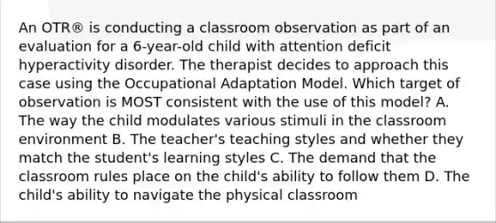 An OTR® is conducting a classroom observation as part of an evaluation for a 6-year-old child with attention deficit hyperactivity disorder. The therapist decides to approach this case using the Occupational Adaptation Model. Which target of observation is MOST consistent with the use of this model? A. The way the child modulates various stimuli in the classroom environment B. The teacher's teaching styles and whether they match the student's learning styles C. The demand that the classroom rules place on the child's ability to follow them D. The child's ability to navigate the physical classroom