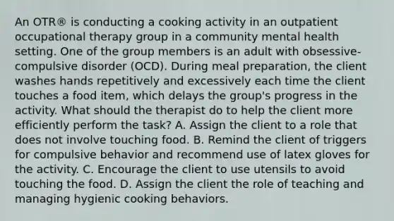 An OTR® is conducting a cooking activity in an outpatient occupational therapy group in a community mental health setting. One of the group members is an adult with obsessive-compulsive disorder (OCD). During meal preparation, the client washes hands repetitively and excessively each time the client touches a food item, which delays the group's progress in the activity. What should the therapist do to help the client more efficiently perform the task? A. Assign the client to a role that does not involve touching food. B. Remind the client of triggers for compulsive behavior and recommend use of latex gloves for the activity. C. Encourage the client to use utensils to avoid touching the food. D. Assign the client the role of teaching and managing hygienic cooking behaviors.