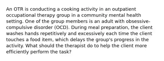 An OTR is conducting a cooking activity in an outpatient occupational therapy group in a community mental health setting. One of the group members is an adult with obsessive-compulsive disorder (OCD). During meal preparation, the client washes hands repetitively and excessively each time the client touches a food item, which delays the group's progress in the activity. What should the therapist do to help the client more efficiently perform the task?