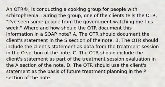 An OTR®; is conducting a cooking group for people with schizophrenia. During the group, one of the clients tells the OTR, "I've seen some people from the government watching me this week." Where and how should the OTR document this information in a SOAP note? A. The OTR should document the client's statement in the S section of the note. B. The OTR should include the client's statement as data from the treatment session in the O section of the note. C. The OTR should include the client's statement as part of the treatment session evaluation in the A section of the note. D. The OTR should use the client's statement as the basis of future treatment planning in the P section of the note.