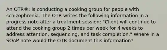 An OTR®; is conducting a cooking group for people with schizophrenia. The OTR writes the following information in a progress note after a treatment session: "Client will continue to attend the cooking group 2 times per week for 4 weeks to address attention, sequencing, and task completion." Where in a SOAP note would the OTR document this information?