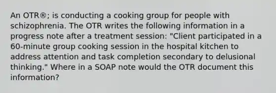 An OTR®; is conducting a cooking group for people with schizophrenia. The OTR writes the following information in a progress note after a treatment session: "Client participated in a 60-minute group cooking session in the hospital kitchen to address attention and task completion secondary to delusional thinking." Where in a SOAP note would the OTR document this information?